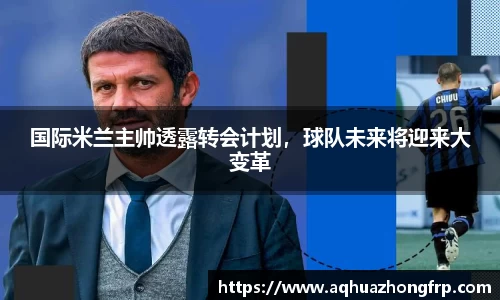 国际米兰主帅透露转会计划，球队未来将迎来大变革