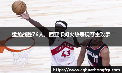 猛龙战胜76人，西亚卡姆火热表现夺主攻手