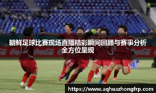 朝鲜足球比赛现场直播精彩瞬间回顾与赛事分析全方位呈现