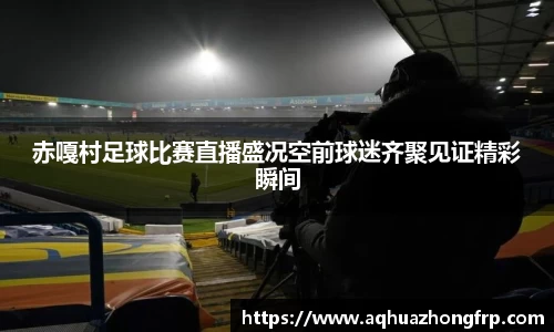赤嘎村足球比赛直播盛况空前球迷齐聚见证精彩瞬间